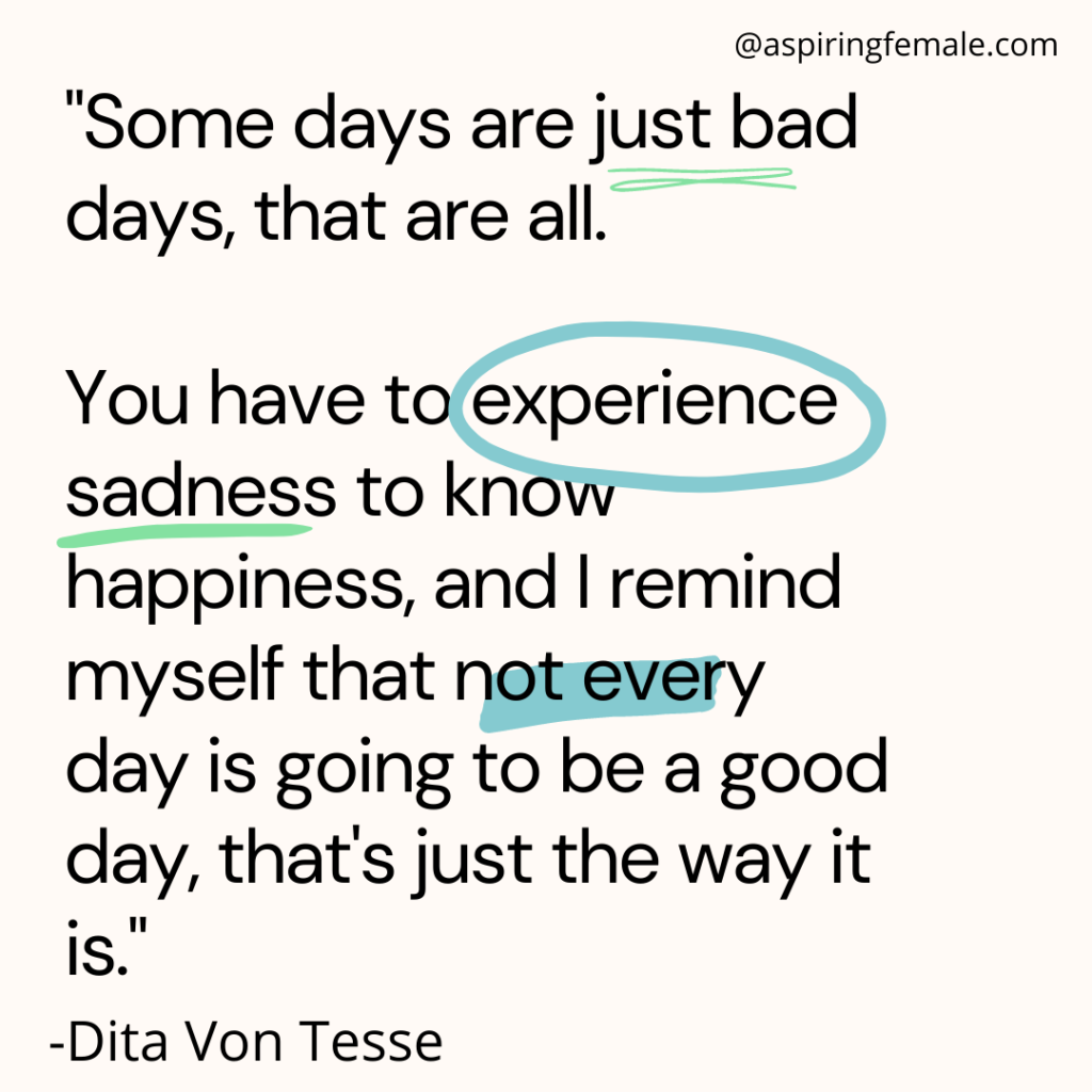 Some days are just bad days, that are all.

You have to experience sadness to know happiness, and I remind myself that not every day is going to be a good day, that's just the way it is."
Dita Von Tesse