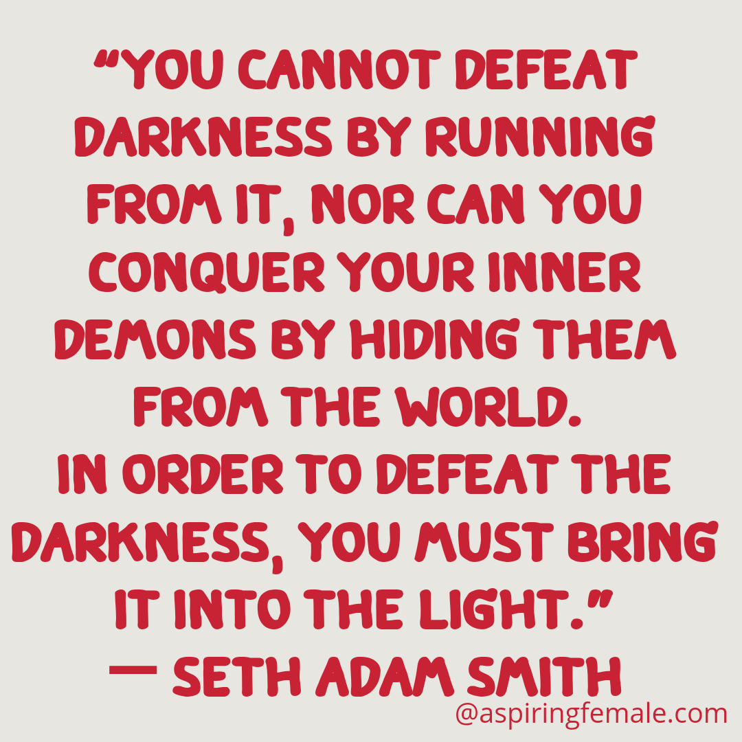 You cannot defeat darkness by running from it , nor can you conquer your inner demons by hiding from the world. In order to defeat the darkness you must bring it to the light. -Seth Adam Smith