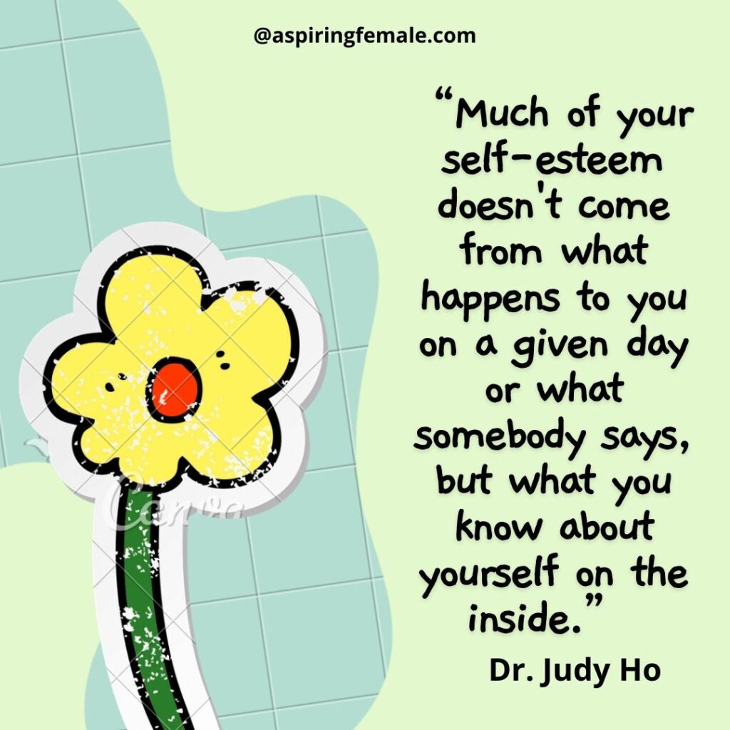 Quote for self-esteem- “Much of your self-esteem doesn't come from what happens to you on a given day or what somebody says, but what you know about yourself on the inside.” - Judy Ho

