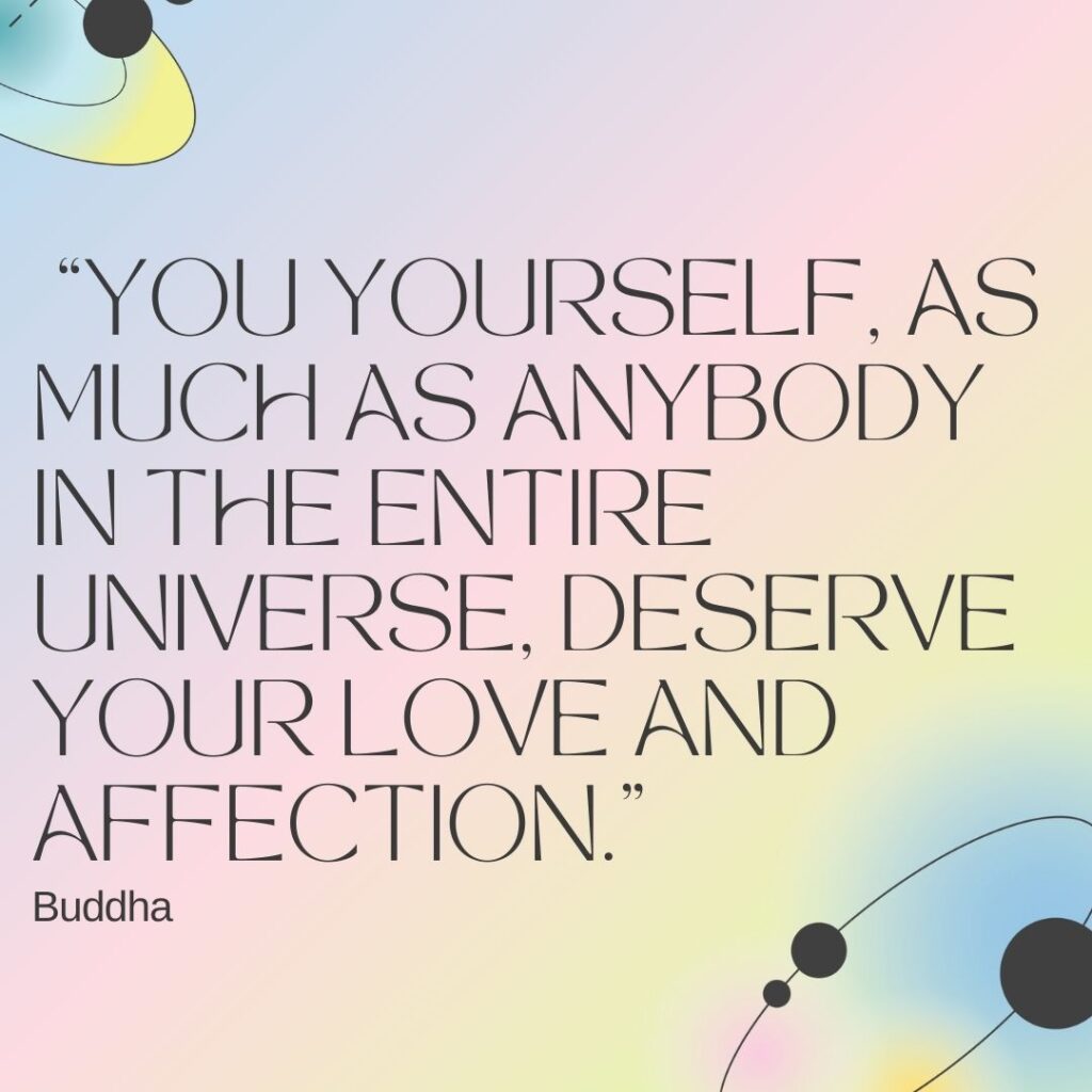Quote for self-esteem : “You yourself, as much as anybody in the entire universe, deserve your love and affection.” – Buddha
