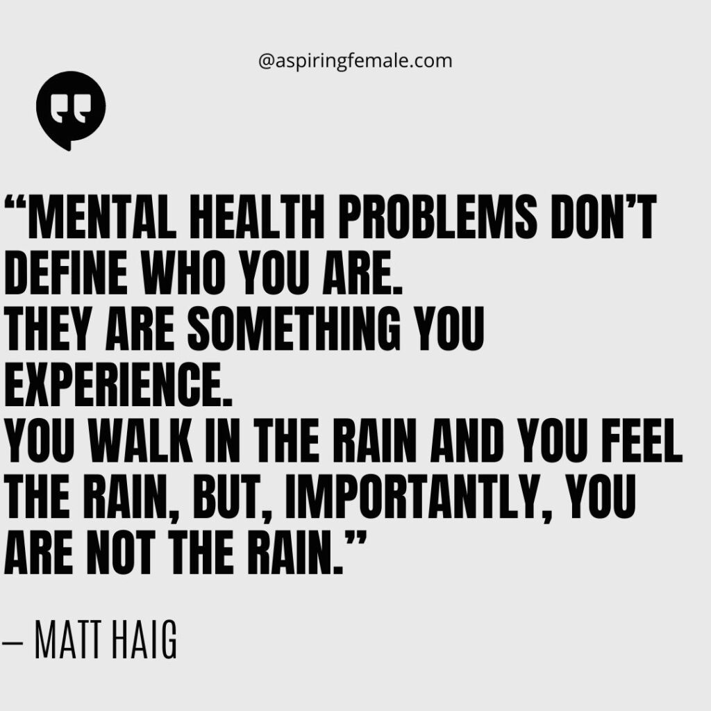 Quote on mental illness- “Mental health problems don’t define who you are. They are something you experience. You walk in the rain and you feel the rain, but, importantly, YOU ARE NOT THE RAIN.” — Matt Haig
