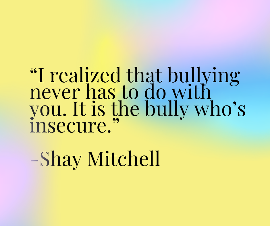 “I realized that bullying never has to do with you. It is the bully who’s insecure.” 

-Shay Mitchell