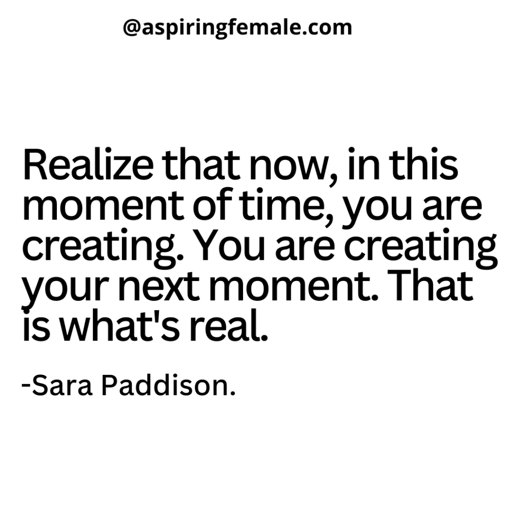 "Realize that now, in this moment of time, you are creating. You are creating your next moment. That is what's real."

-Sara Paddison.